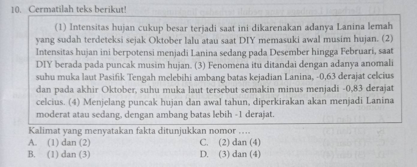 Cermatilah teks berikut!
(1) Intensitas hujan cukup besar terjadi saat ini dikarenakan adanya Lanina lemah
yang sudah terdeteksi sejak Oktober lalu atau saat DIY memasuki awal musim hujan. (2)
Intensitas hujan ini berpotensi menjadi Lanina sedang pada Desember hingga Februari, saat
DIY berada pada puncak musim hujan. (3) Fenomena itu ditandai dengan adanya anomali
suhu muka laut Pasifik Tengah melebihi ambang batas kejadian Lanina, -0, 63 derajat celcius
dan pada akhir Oktober, suhu muka laut tersebut semakin minus menjadi -0, 83 derajat
celcius. (4) Menjelang puncak hujan dan awal tahun, diperkirakan akan menjadi Lanina
moderat atau sedang, dengan ambang batas lebih - 1 derajat.
Kalimat yang menyatakan fakta ditunjukkan nomor ….
A. (1) dan (2) C. (2) dan (4)
B. (1) dan (3) D. (3) dan (4)