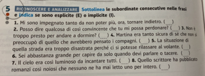 RICONOSCERE E ANALIZZARE Sottolinea le subordinate consecutive nelle frasi 
e indica se sono esplicite (E) o implicite (I). 
1. Mi sono impegnato tanto da non poter più, ora, tornare indietro. (_ ) 
2. Posso dire qualcosa di così convincente che tu mi possa perdonare? (_ ) 3. Non è 
troppo presto per andare a dormire? (_ ) 4. Martina era tanto sicura di sé che non si 
preoccupò di quello che avrebbero pensato i compagni. (_ ) 5. La situazione di 
quella strada era troppo disastrata perché ci si potesse rilassare al volante. ( _1 
6. Sei abbastanza grande per capire da solo quando devi parlare o tacere. (_ 
7. Il cielo era così luminoso da incantare tutti. (_ ) 8. Quello scrittore ha pubblicato 
romanzi così noiosi che nessuno ne ha mai letto uno per intero. (_