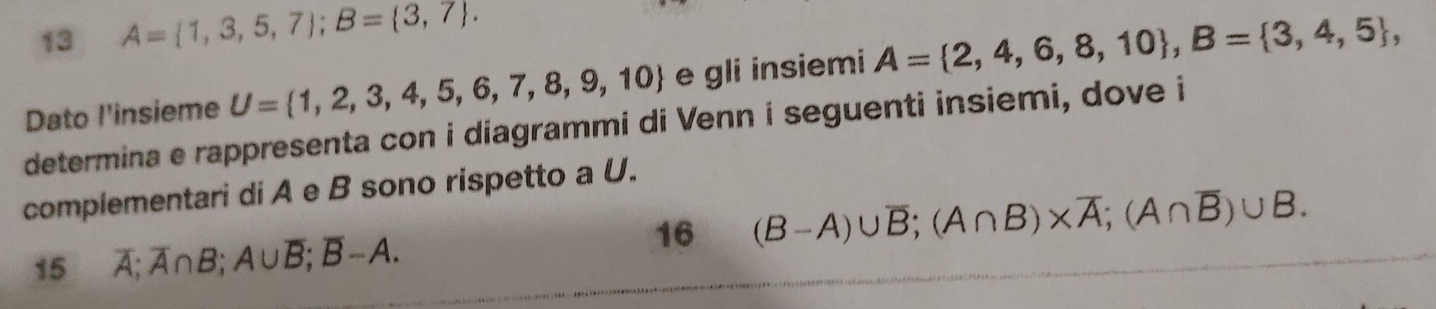 13 A= 1,3,5,7; B= 3,7. 
Dato l'insieme U= 1,2,3,4,5,6,7,8,9,10 e gli insiemi A= 2,4,6,8,10 , B= 3,4,5 , 
determina e rappresenta con i diagrammi di Venn i seguenti insiemi, dove i 
complementari di A e B sono rispetto a U. 
16 (B-A)∪ overline B; (A∩ B)* overline A; (A∩ overline B)∪ B. 
15 overline A; overline A∩ B; A∪ overline B; overline B-A.