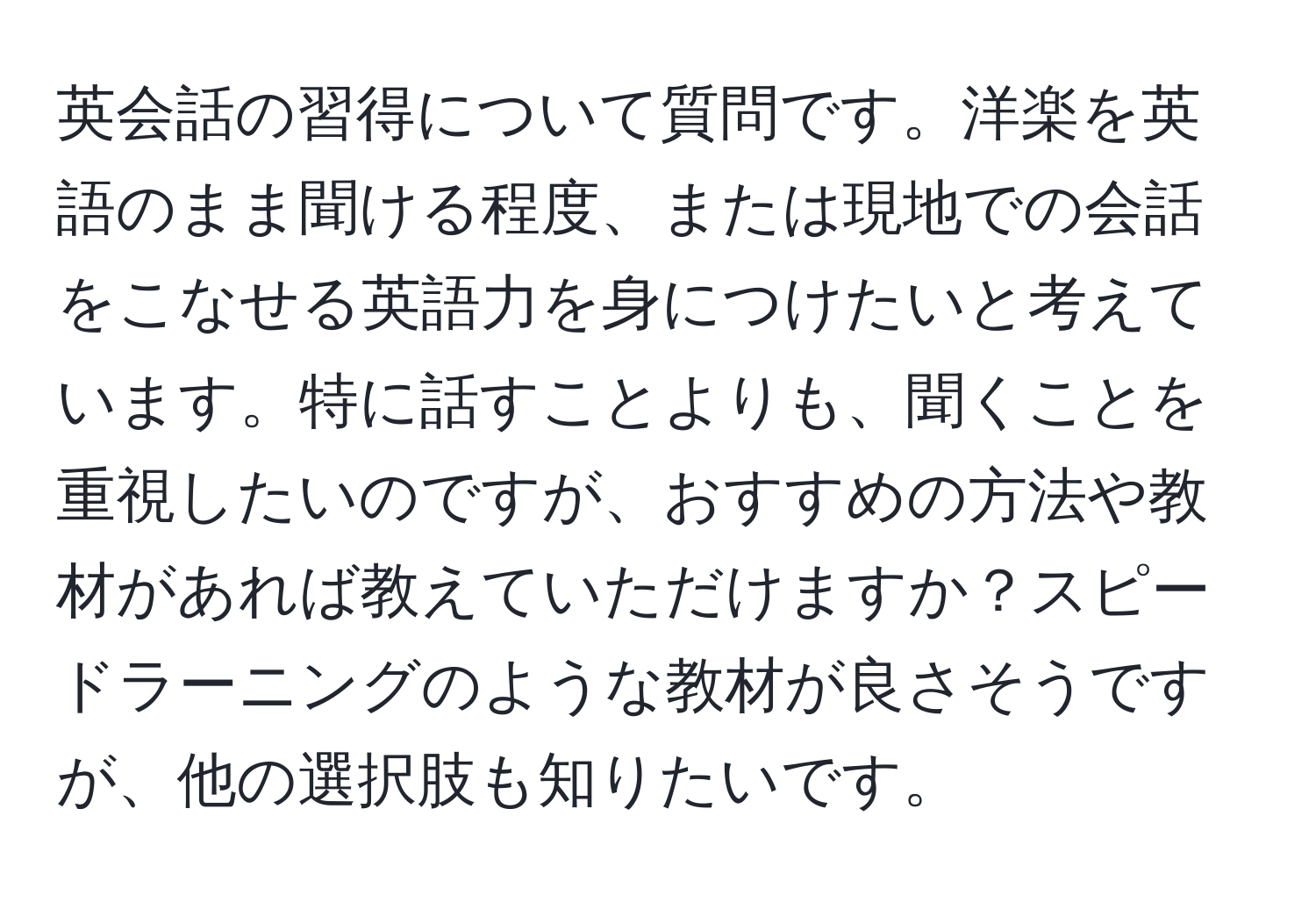 英会話の習得について質問です。洋楽を英語のまま聞ける程度、または現地での会話をこなせる英語力を身につけたいと考えています。特に話すことよりも、聞くことを重視したいのですが、おすすめの方法や教材があれば教えていただけますか？スピードラーニングのような教材が良さそうですが、他の選択肢も知りたいです。