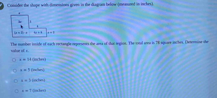 Consider the shape with dimensions given in the diagram below (measured in inches).
The number inside of each rectangle represents the area of that region. The total area is 78 square inches. Determine the
value of x.
x=14 (inches)
x=5 (inches)
x=3 (inches)
x=7 (inches)