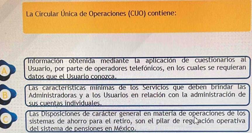 La Circular Única de Operaciones (CUO) contiene:
Información obtenida mediante la aplicación de cuestionarios al
A Usuario, por parte de operadores telefónicos, en los cuales se requieran
datos que el Usuario conozca.
Las características mínimas de los Servicios que deben brindar las
B Administradoras y a los Usuarios en relación con la administración de
sus cuentas individuales.
Las Disposiciones de carácter general en materia de operaciones de los
C sistemas de ahorro para el retiro, son el pilar de regu ación operativa
del sistema de pensiones en México.