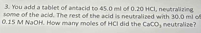 You add a tablet of antacid to 45.0 ml of 0.20 HCl, neutralizing 
some of the acid. The rest of the acid is neutralized with 30.0 ml of
0.15 M NaOH. How many moles of HCl did the CaCO_3 neutralize?