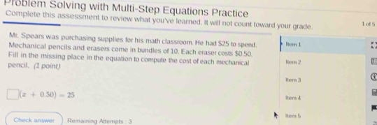 Problem Solving with Multi-Step Equations Practice 
Complete this assessment to review what you've learned. It will not count toward your grade. 1 of 5 
Mr. Spears was purchasing supplies for his math classroom. He had $25 to spend. 
Mechanical pencils and erasers come in bundles of 10. Each eraser costs $0.50. Bem 1 
Fill in the missing place in the equation to compute the cost of each mechanical lter 2 
pencil. (1 point) 
1tem 3 @
□ (x+0.50)=25
1ter 4 
Check answer Remaining Attempts : 3 1tern 5