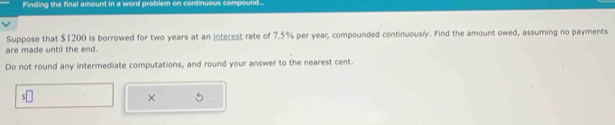 Finding the final amount in a word problem on continuous compound... 
Suppose that $1200 is borrowed for two years at an interest rate of 7.5% per year, compounded continuously. Find the amount owed, assuming no payments 
are made until the end. 
Do not round any intermediate computations, and round your answer to the nearest cent. 
×