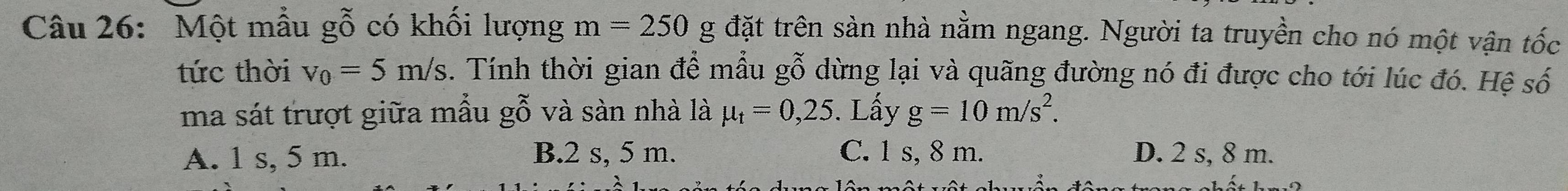 Một mẫu gỗ có khối lượng m=250 g đặt trên sàn nhà nằm ngang. Người ta truyền cho nó một vận tốc
tức thời v_0=5m/s. Tính thời gian để mẫu gỗ dừng lại và quãng đường nó đi được cho tới lúc đó. Hệ số
ma sát trượt giữa mẫu gỗ và sàn nhà là mu _t=0,25. Lấy g=10m/s^2.
A. 1 s, 5 m. B. 2 s, 5 m. C. 1 s, 8 m. D. 2 s, 8 m.