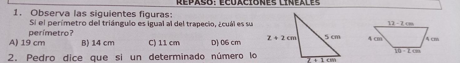 REPASO: ECUACIONES LINEALES
1. Observa las siguientes figuras:
Si el perímetro del triángulo es igual al del trapecio, ¿cuál es su
perímetro?
A) 19 cm B) 14 cm C) 11 cm D) 06 cm  
2. Pedro dice que si un determinado número lo