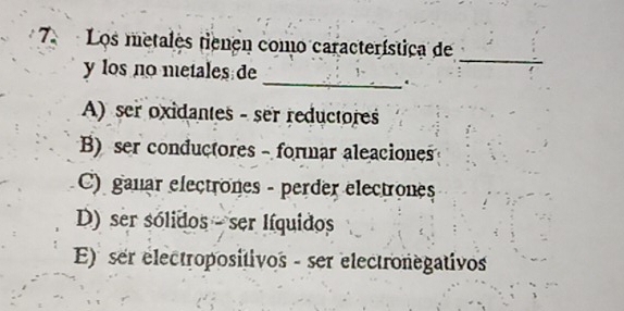 Los metales tienen como característica de
_
y los no metales de
_
.
A) ser oxidantes - ser reductores
B) ser conductores - formar aleaciones
C) ganar electrones - perder electrones
D) ser sólidos - ser Iíquidos
E) ser electropositivos - ser electronegativos