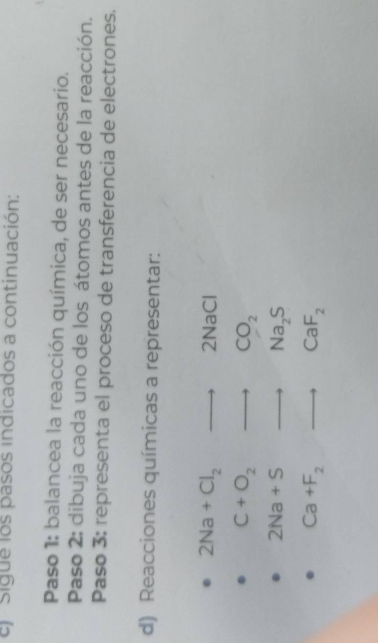 el Sigue los pasos indicados a continuación: 
Paso 1: balancea la reacción química, de ser necesario. 
Paso 2: dibuja cada uno de los átomos antes de la reacción. 
Paso 3: representa el proceso de transferencia de electrones. 
d) Reacciones químicas a representar:
2Na+Cl_2to 2NaCl
C+O_2to CO_2
2Na+Sto Na_2S
Ca+F_2to CaF_2