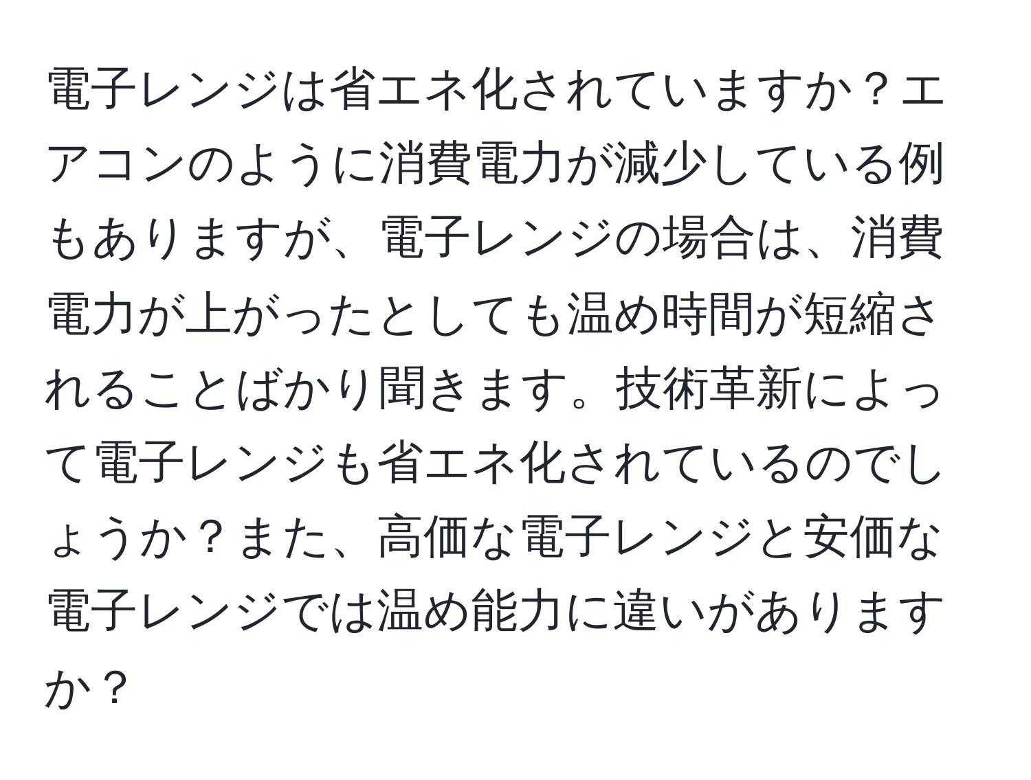 電子レンジは省エネ化されていますか？エアコンのように消費電力が減少している例もありますが、電子レンジの場合は、消費電力が上がったとしても温め時間が短縮されることばかり聞きます。技術革新によって電子レンジも省エネ化されているのでしょうか？また、高価な電子レンジと安価な電子レンジでは温め能力に違いがありますか？