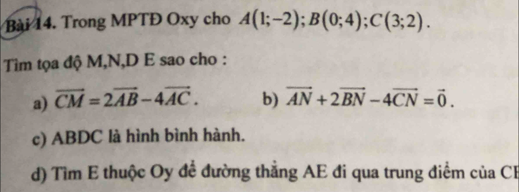 Trong MPTĐ Oxy cho A(1;-2); B(0;4); C(3;2). 
Tiìm tọa độ M, N,D E sao cho :
a) vector CM=2vector AB-4vector AC. b) vector AN+2vector BN-4vector CN=vector 0.
c) ABDC là hình bình hành.
d) Tìm E thuộc Oy đề đường thắng AE đi qua trung điểm của CF