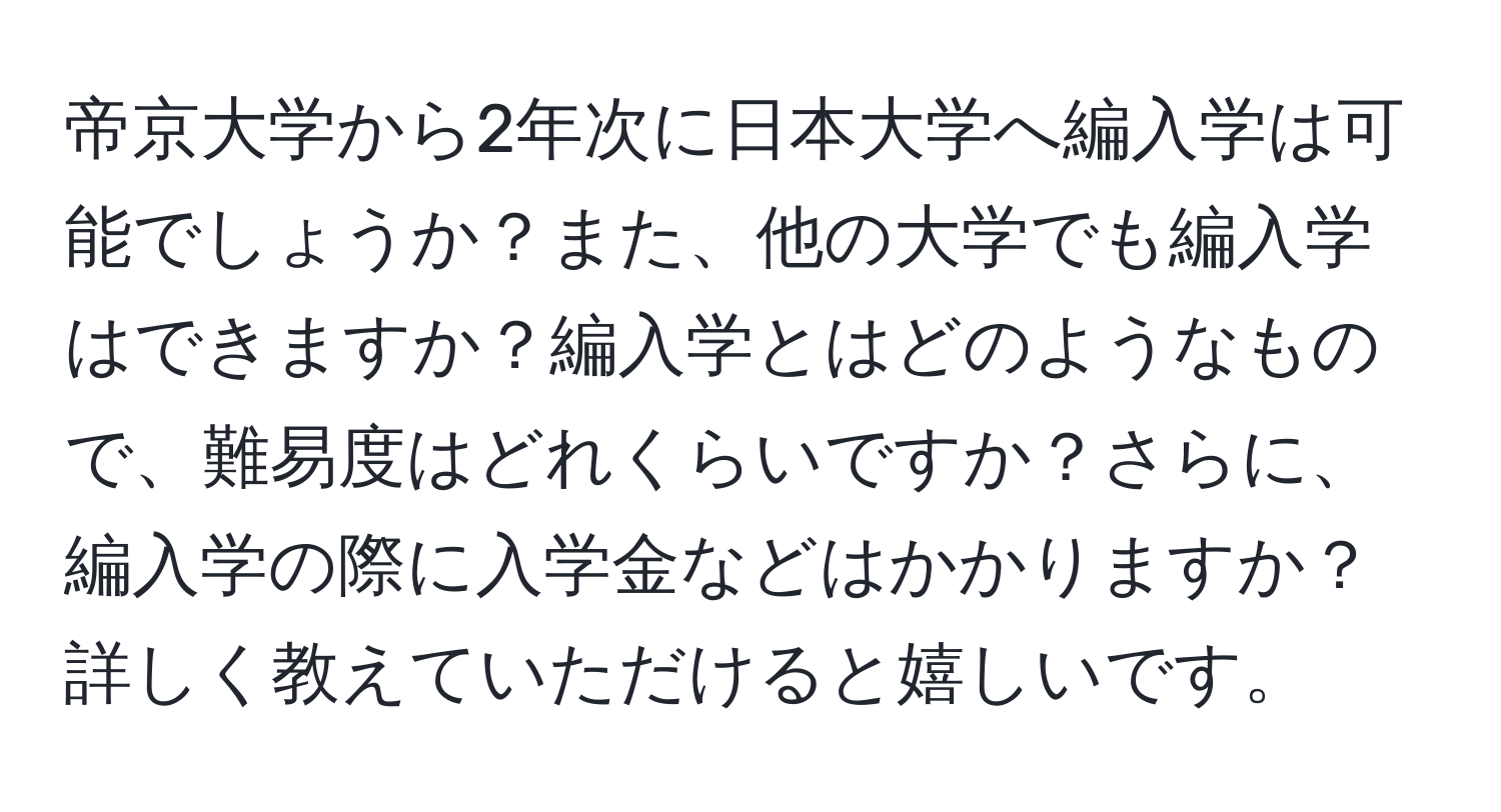 帝京大学から2年次に日本大学へ編入学は可能でしょうか？また、他の大学でも編入学はできますか？編入学とはどのようなもので、難易度はどれくらいですか？さらに、編入学の際に入学金などはかかりますか？詳しく教えていただけると嬉しいです。