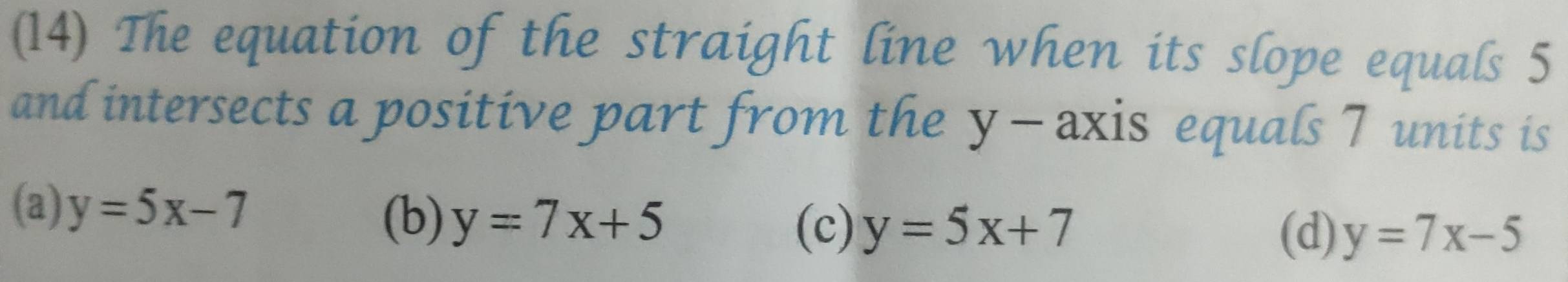 (14) The equation of the straight line when its slope equals 5
and intersects a positive part from the y - axis equals 7 units is
(a) y=5x-7
(b) y=7x+5
(c) y=5x+7 (d) y=7x-5