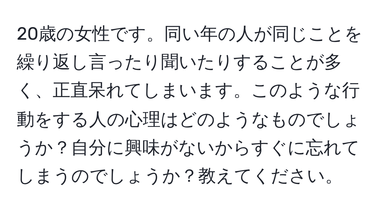 20歳の女性です。同い年の人が同じことを繰り返し言ったり聞いたりすることが多く、正直呆れてしまいます。このような行動をする人の心理はどのようなものでしょうか？自分に興味がないからすぐに忘れてしまうのでしょうか？教えてください。