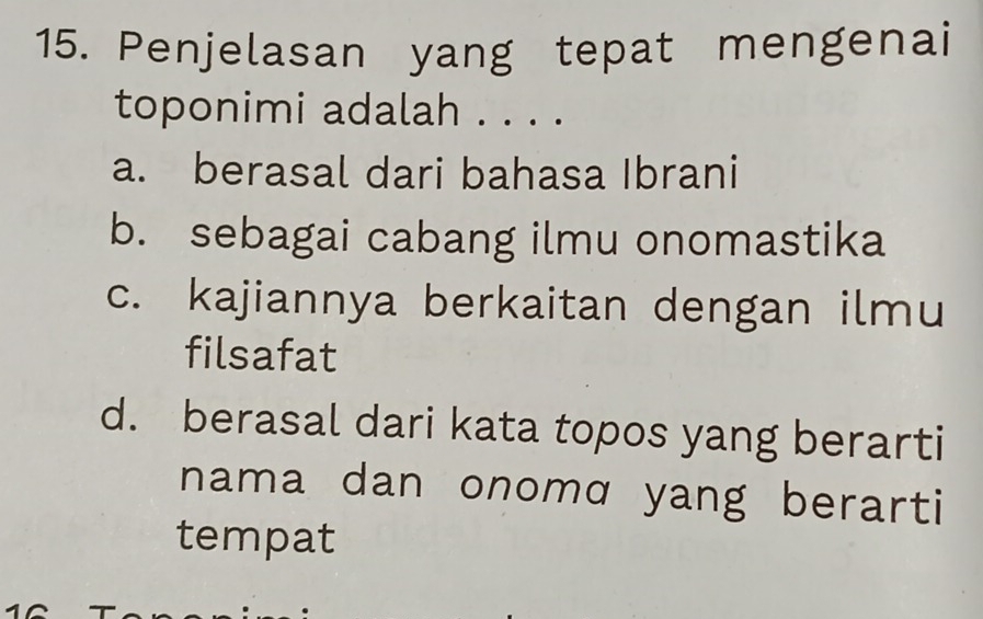 Penjelasan yang tepat mengenai
toponimi adalah . . . .
a. berasal dari bahasa Ibrani
b. sebagai cabang ilmu onomastika
c. kajiannya berkaitan dengan ilmu
filsafat
d. berasal dari kata topos yang berarti
nama dan onomɑ yang berarti
tempat