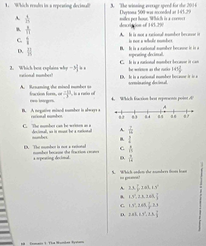 Which results in a repeating decimal? 3. The winning average speed for the 2014
Daytona 500 was recorded ar 145.29
A.  4/25  miles per hour. Which is a correct
B.  8/11 
description of 145.29?
A. It is not a rational number because it
C.  6/8  is not a whole number.
D,  22/25 
B. It is a rational number because it is a
repeating decimal.
C. It is a rational number because it can
2、 Which best explains why -3 2/3  is a be written as the ratio 145 2/9 . 
rational number? D. It is a rational number because it is a
A. Renaming the mixed number to terminating decimal.
fraction form, or  (-11)/3  , is a ratio of
two integers. 4. Which fraction best represents point A?
B. A negative mixed number is always a
rational number.
C. The number can be written as a
decimal, so it must be a rational A.  7/16 
number.
B.  3/6 
D. The number is not a rational
number because the fraction creates C.  8/15 
a repeating decimal. D.  9/14 
5. Which orders the numbers from least
to greatest?
A. 2, 3,  7/3 , 2.0overline 3, 1.5^2
B. 1.5^2, 2.3, 2.0overline 3,  7/3 
C. 1.5^2, 2.03,  7/3 , 2.3
D. 2.0overline 3, 1.5^2, 2.3,  7/3 
10 Domain 1: The Number System