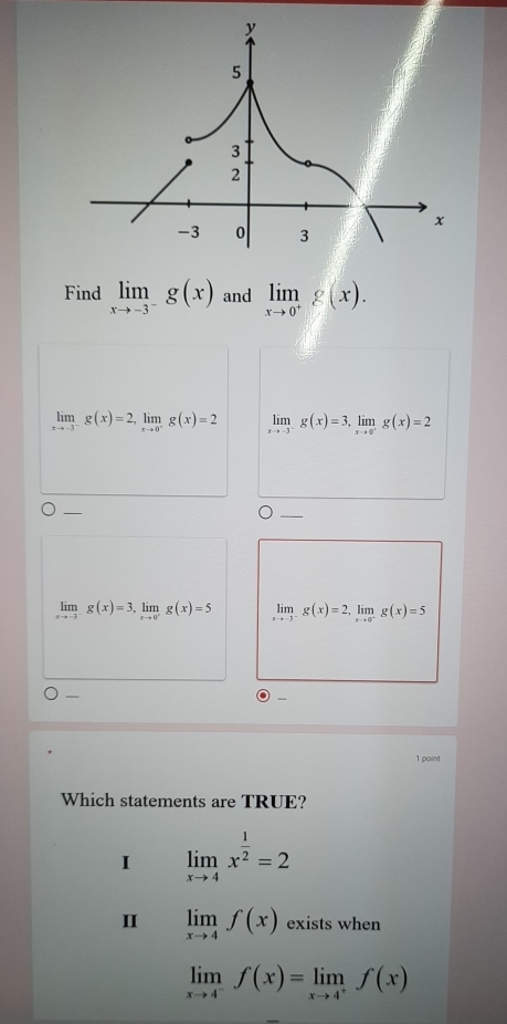 Find limlimits _xto -3^-g(x) and limlimits _xto 0^+g(x).
limlimits _xto -3^-g(x)=2, limlimits _xto 0^-g(x)=2 limlimits _xto -3^-g(x)=3, limlimits _xto 0^+g(x)=2
_
limlimits _xto -3^-g(x)=3, limlimits _xto 0^-g(x)=5 limlimits _xto -3^-g(x)=2, limlimits _xto 0^-g(x)=5
—
1 point
Which statements are TRUE?
I limlimits _xto 4x^(frac 1)2=2
II limlimits _xto 4f(x) exists when
limlimits _xto 4^-f(x)=limlimits _xto 4^+f(x)