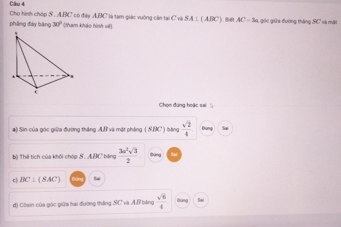 Cho hình chóp S . ABC có đáy ABC là tam giác vuông cân tại C và SA⊥ (ABC). Biết AC=3a góc giữa đường thắng SC và mặt 
phầng đáy bàng 30° (tham khảo hình vẽ) 
Chọn đúng hoặc sai 
a) Sin của góc giữa đường thắng AB và mặt phầng ( SBC) bằng  sqrt(2)/4 . Đứng Sai 
b) Thế tích của khối chóp S. ABC băng  3a^2sqrt(3)/2 . Đúng Sai 
c) BC⊥ (SAC). Đúng Sai 
d) Côsin của góc giữa hai đường thắng SC và AB băng  sqrt(6)/4 . Đúng Sai