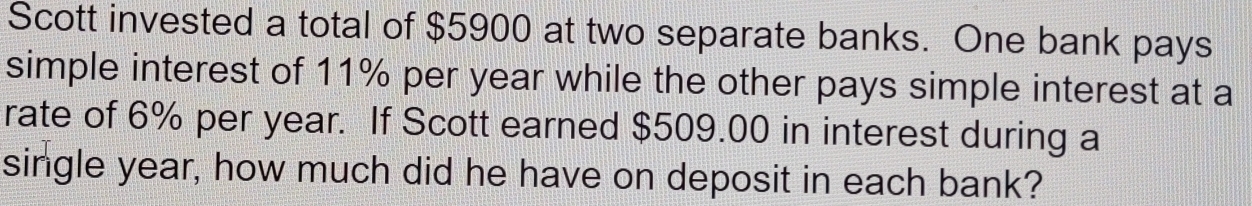 Scott invested a total of $5900 at two separate banks. One bank pays 
simple interest of 11% per year while the other pays simple interest at a 
rate of 6% per year. If Scott earned $509.00 in interest during a 
single year, how much did he have on deposit in each bank?