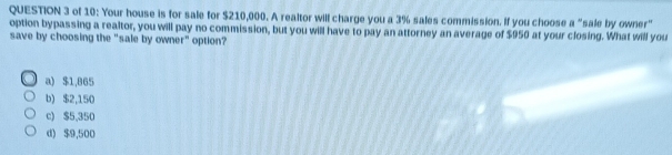 of 10: Your house is for sale for $210,000. A realtor will charge you a 3% sales commission. If you choose a "sale by owner"
option bypassing a realtor, you will pay no commission, but you will have to pay an attorney an average of $950 at your closing. What will you
save by choosing the "sale by owner" option?
a) $1,865
b) $2,150
c) $5,350
d) $9,500