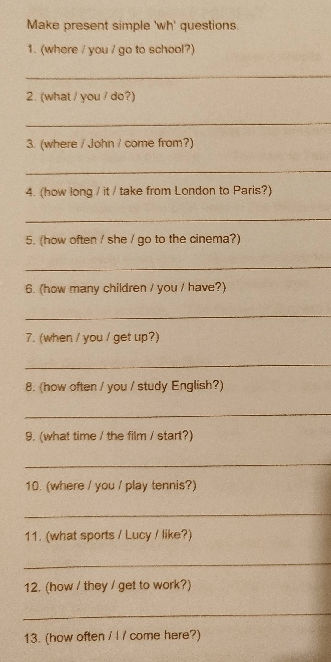 Make present simple 'wh' questions. 
1. (where / you / go to school?) 
_ 
2. (what / you / do?) 
_ 
3. (where / John / come from?) 
_ 
4. (how long / it / take from London to Paris?) 
_ 
5. (how often / she / go to the cinema?) 
_ 
6. (how many children / you / have?) 
_ 
7. (when / you / get up?) 
_ 
8. (how often / you / study English?) 
_ 
9. (what time / the film / start?) 
_ 
10. (where / you / play tennis?) 
_ 
11. (what sports / Lucy / like?) 
_ 
12. (how / they / get to work?) 
_ 
13. (how often / I / come here?)