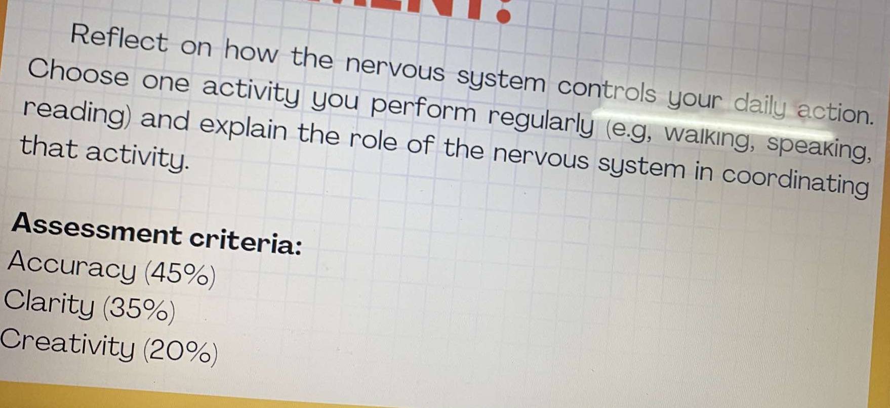 Reflect on how the nervous system controls your daily action. 
Choose one activity you perform regularly (e.g, walking, speaking, 
reading) and explain the role of the nervous system in coordinating 
that activity. 
Assessment criteria: 
Accuracy (45%) 
Clarity (35%) 
Creativity (20%)