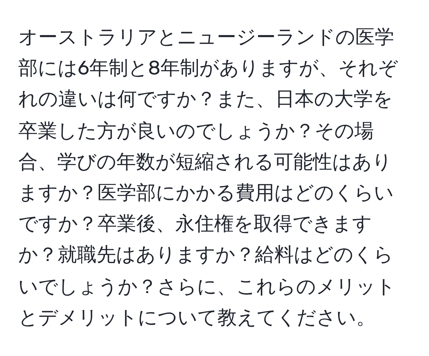 オーストラリアとニュージーランドの医学部には6年制と8年制がありますが、それぞれの違いは何ですか？また、日本の大学を卒業した方が良いのでしょうか？その場合、学びの年数が短縮される可能性はありますか？医学部にかかる費用はどのくらいですか？卒業後、永住権を取得できますか？就職先はありますか？給料はどのくらいでしょうか？さらに、これらのメリットとデメリットについて教えてください。