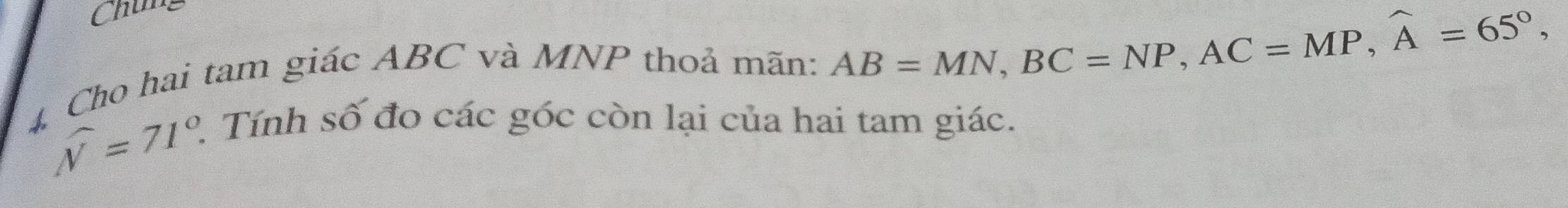 Chung 
4 Cho hai tam giác ABC và MNP thoả mãn: AB=MN, BC=NP, AC=MP, widehat A=65°,
widehat N=71°. 2. Tính số đo các góc còn lại của hai tam giác.