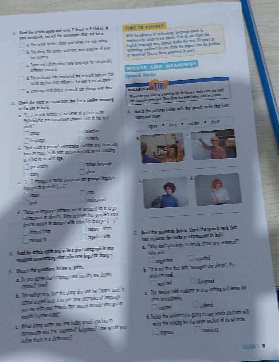 Dsadl the-zrrficle aain and wrilte 0 ((trae)) on F (ftase)). in TIME TO REFLECT
ur mottebok, corect) the scattemennts that are false.  With the advance of achnology language reeds to
a. The wither quattes song ussed when she was ymung. portfmenastly adagt to our neads. fow ds you think the
b. The slong the outthan mentions were poqulan all oven English longuage may change within the nest 50 years an
etmaags evaites? Te you thmk the ingurt may he postive
Them  amantty
a. Teires and mélits méoght new language for complery or regarive? Dicos these quesfiores in pairs
dffferent eosets
WOrdS and MeaninGs
d. The pallesson who comdutted the reeurch belleres fat Speoch Yorbs
sacld position may infuence the way a person speaks.
e. Language and chaice of words con chamge over time.  TIP
. Check the ward or exgression that has a similan meaming Whomever you look an a word in the ditiomary, make ture you road
the suamplen praovided. They cave the worrd being arnd in contest.
to the one 'mn bald.
a. "___ to ore outside of a custer of schools in my d Watch the pictures bellow with the speech verbs that best
Poladelghic-oes honeltown uffered frem in fie first
poe." ragresant them.
go
seleciur tgree Bag vglaón stout
anguage studens
b. "How mutch a persson's vernacultn changes over time may
fave as mucch to do with persomality and social standling 
as it hass to do with ope."
_
_
perssordliny Spoken language
song
c. "[í) changes in sozio stuctures con prongé inquistic
champes as a resuih (..)."
5
end underst and
_
d. "Beause language pattents are so wrapped up in larger
exgressions of idemny, Natm believes frat people's word_
chatces evolve in concent with ofter life changes (___)."
Bsun tom  sepode fom
सed t ogerer w  Read the sentences below. Check the speech verb that
best replaces the verbs or expressions in bold.
Read the arfidle apain and write a short parograph in your a. "Why don't you write an artficle about your research?"
ndelbook summaizing what infuences linquisic changes
_ullie said.
Disass the quesfons below in pairs. suggested reparted
b. "It is not true thatt only teenagers use slang!", the
a. Do you agee tut longuage and identry are cosely
student's said.
reoted? How? C reported disagreed
b. The outhor says tat the slong ste and her frends used in c. The teacher tolld students to stop writting and leave the
soud stayed acd. Can you give examples of language cass immediately.
you use with your frends trat people outside your group insisted antierred
wouldh 't understand ?
a. Which slong ters you use today would you like to d. Todry the university is going to say which students will
imcrgurate into the "standad" language? fow would you write the artficles for the news section of its website.
exgress Innounce
define them in a difonay?
550 1  9