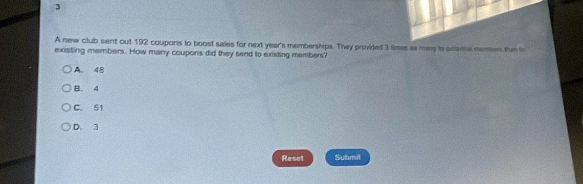 A new club sent out 192 coupons to boost sales for next year 's memberships. They provided 3 times as many to polantal member than fr
existing members. How many coupons did they send to existing members?
A. 48
B. 4
C. 51
D. 3
Reset Submit