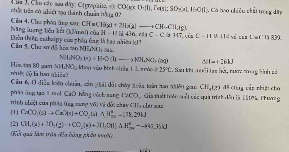 Cho các sau dây: C(graphite, s); CO(g);O_2(l);Fe(s);SO_2(g),H_2O(l).  Có bao nhiêu chất trong dãy
chất trên có nhiệt tạo thành chuẩn bằng 0?
Câu 4. Cho phản ứng sau:
Năng lượng liên kết (kJ/mol) cơ CHequiv CH(g)+2H_2(g)to CH_3-CH_3(g). a H − H là 436. ciaC-C a347,ciaC-Hla414vdot aciaCequiv C là 839.
y
Biến thiên enthalpy của phản ứng là bao nhiêu kJ?
Câu 5. Cho sơ đồ hòa tan NH_4NO_3 sau:
NH_4NO_3(s)+H_2O(l)to NH_4NO_3(aq)
△ H=+26kJ
Hòa tan 80 gam NH_4NO_3 khan vào bình chứa 1 L nước ở 25°C Z. Sau khi muối tan hết, nước trong bình có
nhiệt độ là bao nhiêu?
Câu 6. Ở điều kiện chuẩn, cần phải đốt cháy hoàn toàn bao nhiêu gam CH_4(g) để cung cấp nhiệt cho
phản ứng tạo 1 mol CaO bằng cách nung CaCO_3. Giả thiết hiệu suất các quá trình đều là 100%. Phương
trình nhiệt của phản ứng nung vôi và đốt cháy CH4 như sau:
(1) CaCO_3(s)to CaO(s)+CO_2(s)△ _rH_(298)^0=178,29kJ
(2) CH_4(g)+2O_2(g)to CO_2(g)+2H_2O(l)△ _rH_(298)^0=-890,36kJ
(Kết quả làm tròn đến hàng phần mười).