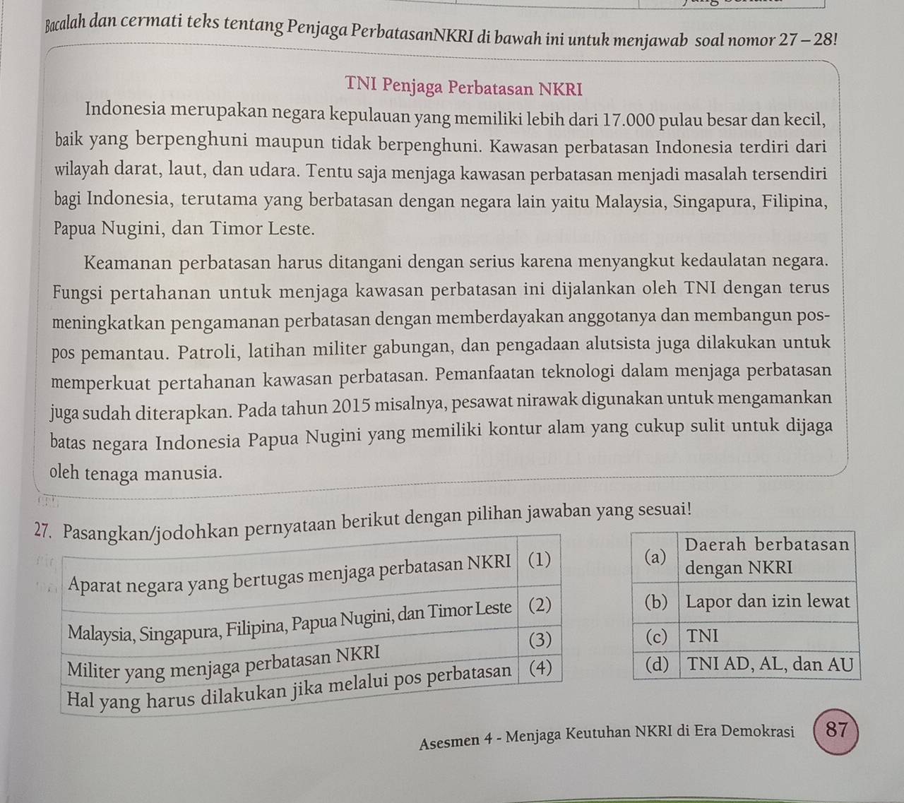 Bacalah dan cermati teks tentang Penjaga PerbatasanNKRI di bawah ini untuk menjawab soal nomor 27 - 28! 
TNI Penjaga Perbatasan NKRI 
Indonesia merupakan negara kepulauan yang memiliki lebih dari 17.000 pulau besar dan kecil, 
baik yang berpenghuni maupun tidak berpenghuni. Kawasan perbatasan Indonesia terdiri dari 
wilayah darat, laut, dan udara. Tentu saja menjaga kawasan perbatasan menjadi masalah tersendiri 
bagi Indonesia, terutama yang berbatasan dengan negara lain yaitu Malaysia, Singapura, Filipina, 
Papua Nugini, dan Timor Leste. 
Keamanan perbatasan harus ditangani dengan serius karena menyangkut kedaulatan negara. 
Fungsi pertahanan untuk menjaga kawasan perbatasan ini dijalankan oleh TNI dengan terus 
meningkatkan pengamanan perbatasan dengan memberdayakan anggotanya dan membangun pos- 
pos pemantau. Patroli, latihan militer gabungan, dan pengadaan alutsista juga dilakukan untuk 
memperkuat pertahanan kawasan perbatasan. Pemanfaatan teknologi dalam menjaga perbatasan 
juga sudah diterapkan. Pada tahun 2015 misalnya, pesawat nirawak digunakan untuk mengamankan 
batas negara Indonesia Papua Nugini yang memiliki kontur alam yang cukup sulit untuk dijaga 
oleh tenaga manusia. 
berikut dengan pilihan jawaban yang sesuai! 
Asesmen 4 - Menjaga Keutuhan NKRI di Era Demokrasi 87