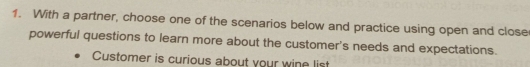 With a partner, choose one of the scenarios below and practice using open and close 
powerful questions to learn more about the customer's needs and expectations. 
Customer is curious about your wine list