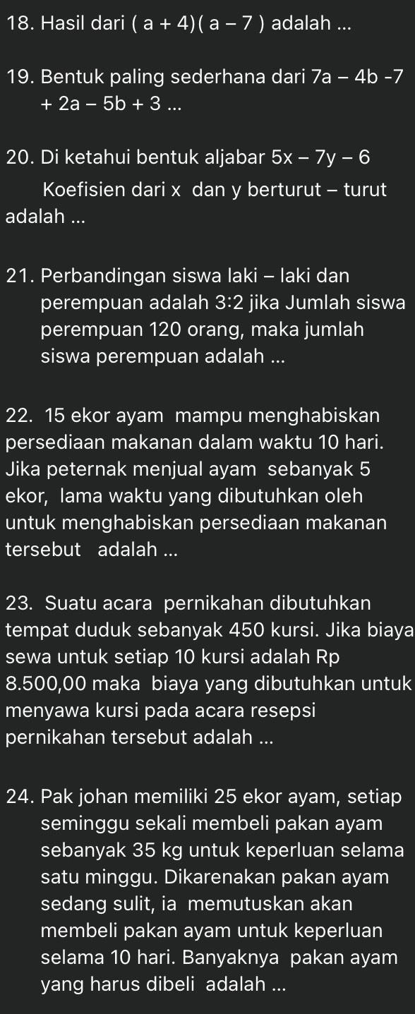 Hasil dari (a+4)(a-7) adalah ... 
19. Bentuk paling sederhana dari 7a-4b-7
+ 2a-5b+3... 
20. Di ketahui bentuk aljabar 5x-7y-6
Koefisien dari x dan y berturut - turut 
adalah ... 
21. Perbandingan siswa laki - laki dan 
perempuan adalah 3:2 jika Jumlah siswa 
perempuan 120 orang, maka jumlah 
siswa perempuan adalah ... 
22. 15 ekor ayam mampu menghabiskan 
persediaan makanan dalam waktu 10 hari. 
Jika peternak menjual ayam sebanyak 5
ekor, lama waktu yang dibutuhkan oleh 
untuk menghabiskan persediaan makanan 
tersebut adalah ... 
23. Suatu acara pernikahan dibutuhkan 
tempat duduk sebanyak 450 kursi. Jika biaya 
sewa untuk setiap 10 kursi adalah Rp
8.500,00 maka biaya yang dibutuhkan untuk 
menyawa kursi pada acara resepsi 
pernikahan tersebut adalah ... 
24. Pak johan memiliki 25 ekor ayam, setiap 
seminggu sekali membeli pakan ayam 
sebanyak 35 kg untuk keperluan selama 
satu minggu. Dikarenakan pakan ayam 
sedang sulit, ia memutuskan akan 
membeli pakan ayam untuk keperluan 
selama 10 hari. Banyaknya pakan ayam 
yang harus dibeli adalah ...