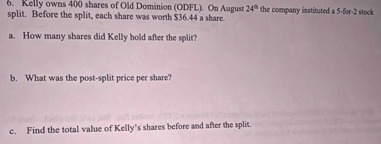 Kelly owns 400 shares of Old Dominion (ODFL). On August 24^(th) the company instituted a 5 -for -2 stock 
split. Before the split, each share was worth $36.44 a share. 
a. How many shares did Kelly hold after the split? 
b. What was the post-split price per share? 
c. Find the total value of Kelly’s shares before and after the split.