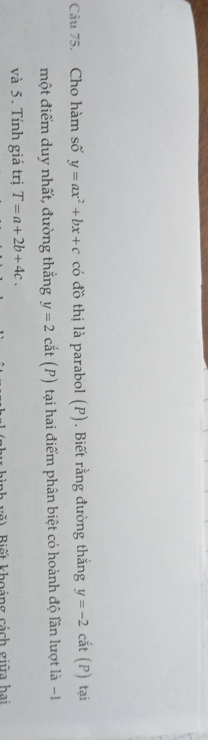 Cho hàm số y=ax^2+bx+c có đồ thị là parabol (P). Biết rằng đường thắng y=-2 cắt (P) tại 
một điểm duy nhất, đường thắng y=2 cắt (P) tại hai điểm phân biệt có hoành độ lần lượt là −1
và 5. Tính giá trị T=a+2b+4c. 
Biết khoảng cách giữa hai