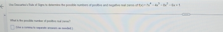 Use Descanes's Rule of Signs to determine the possible numbers of positive and negative real zoros of f(x)=7x^4-4x^3-8x^2-6x+1
What is the possible number of positive roal zeros? 
(Uise a comma to separate answors as meeded )