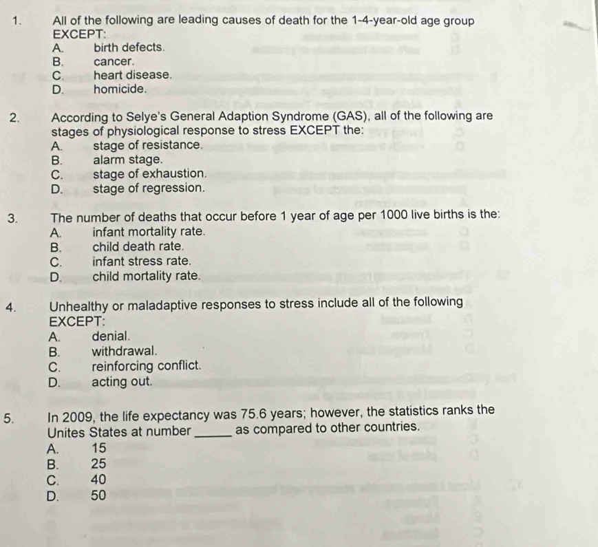 All of the following are leading causes of death for the 1-4-year-old age group
EXCEPT:
A. birth defects.
B. cancer.
C. heart disease.
D. homicide.
2. . According to Selye's General Adaption Syndrome (GAS), all of the following are
stages of physiological response to stress EXCEPT the:
A. stage of resistance.
B. alarm stage.
C. stage of exhaustion.
D. stage of regression.
3. The number of deaths that occur before 1 year of age per 1000 live births is the:
A. infant mortality rate.
B. child death rate.
C. infant stress rate.
D. child mortality rate.
4. Unhealthy or maladaptive responses to stress include all of the following
EXCEPT:
A. denial.
B. withdrawal.
C. reinforcing conflict.
D. acting out.
5. In 2009, the life expectancy was 75.6 years; however, the statistics ranks the
Unites States at number _as compared to other countries.
A. 15
B. 25
C. 40
D. 50