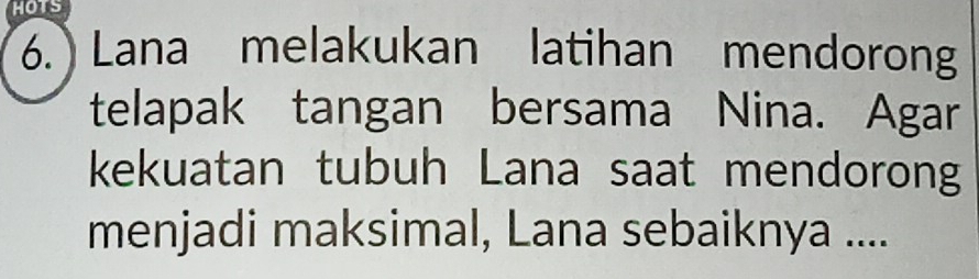 HOTS 
6. Lana melakukan latihan mendorong 
telapak tangan bersama Nina. Agar 
kekuatan tubuh Lana saat mendorong 
menjadi maksimal, Lana sebaiknya ....