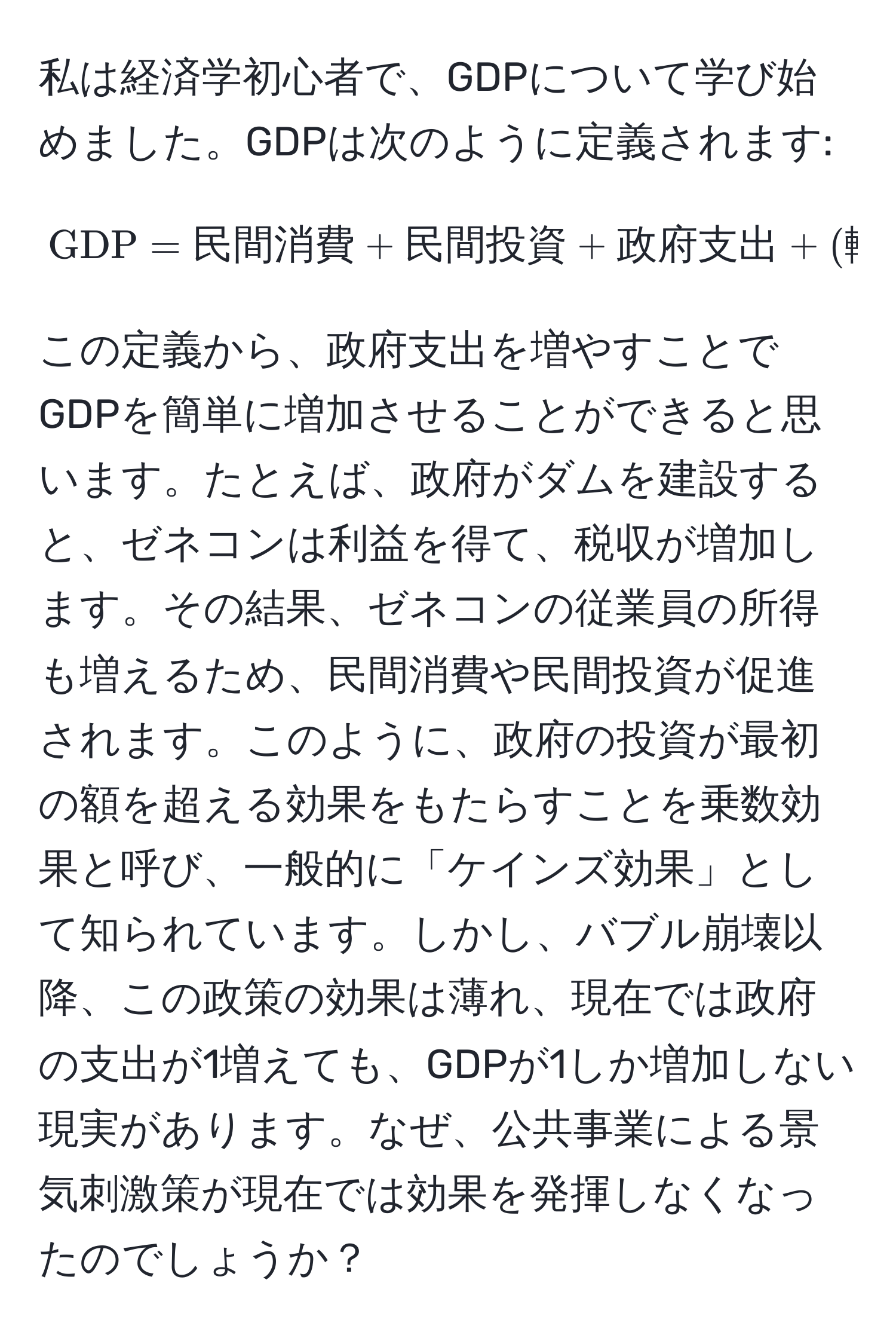 私は経済学初心者で、GDPについて学び始めました。GDPは次のように定義されます: 
[
GDP = 民間消費 + 民間投資 + 政府支出 + (輸出 - 輸入)
]
この定義から、政府支出を増やすことでGDPを簡単に増加させることができると思います。たとえば、政府がダムを建設すると、ゼネコンは利益を得て、税収が増加します。その結果、ゼネコンの従業員の所得も増えるため、民間消費や民間投資が促進されます。このように、政府の投資が最初の額を超える効果をもたらすことを乗数効果と呼び、一般的に「ケインズ効果」として知られています。しかし、バブル崩壊以降、この政策の効果は薄れ、現在では政府の支出が1増えても、GDPが1しか増加しない現実があります。なぜ、公共事業による景気刺激策が現在では効果を発揮しなくなったのでしょうか？