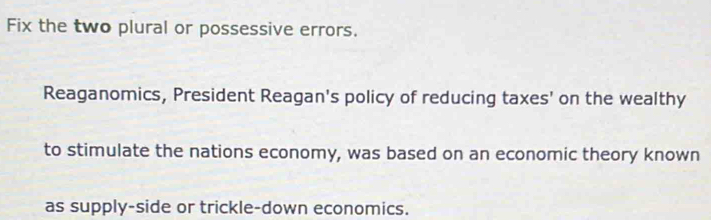 Fix the two plural or possessive errors. 
Reaganomics, President Reagan's policy of reducing taxes' on the wealthy 
to stimulate the nations economy, was based on an economic theory known 
as supply-side or trickle-down economics.