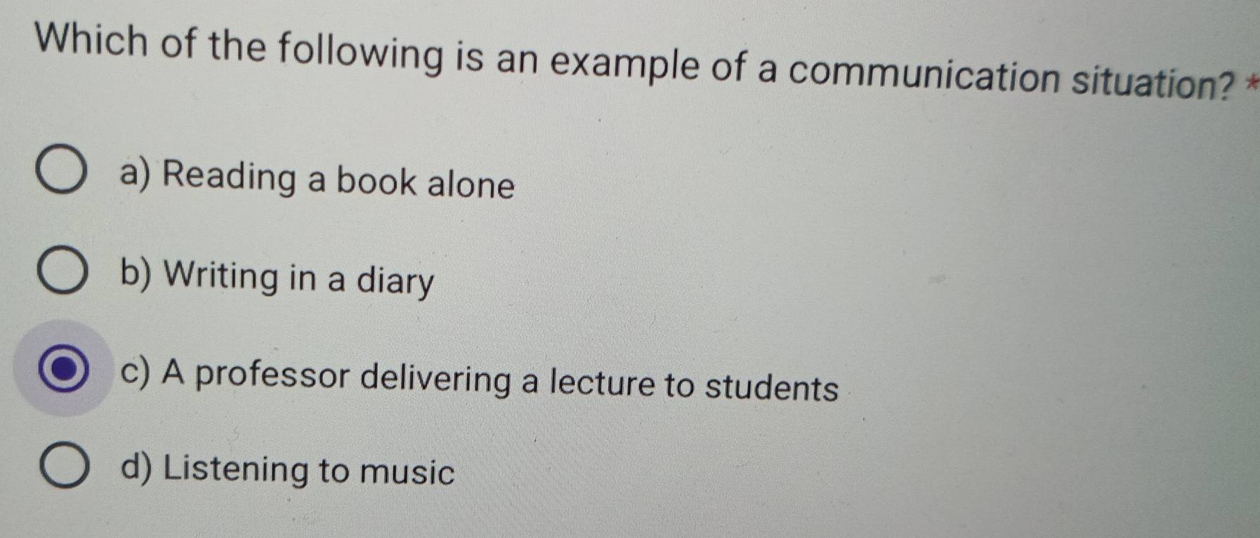 Which of the following is an example of a communication situation? *
a) Reading a book alone
b) Writing in a diary
c) A professor delivering a lecture to students
d) Listening to music