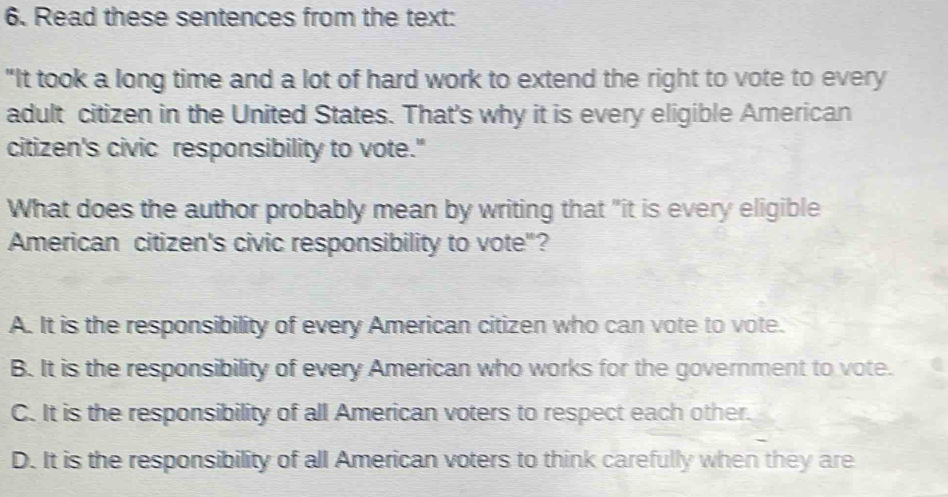 Read these sentences from the text:
"It took a long time and a lot of hard work to extend the right to vote to every
adult citizen in the United States. That's why it is every eligible American
citizen's civic responsibility to vote."
What does the author probably mean by writing that "it is every eligible
American citizen's civic responsibility to vote"?
A. It is the responsibility of every American citizen who can vote to vote.
B. It is the responsibility of every American who works for the government to vote.
C. It is the responsibility of all American voters to respect each other.
D. It is the responsibility of all American voters to think carefully when they are