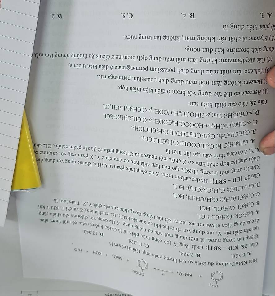 CH
KMnO₄ _ t^6 □ 
c DOK
A. 6,320. B. 7,584. MnO_2+KOH+H_2O
Biết KMnO₄ dùng dư 20% so với lượng phản ứng. Giá trị của m là
26.
C. 11,376.
Câu 26 [CD-SBT] : Chất lỏng X (có công thức phân tử là C_6H_6)
D. 12,640.
không tan trong nước, là một dung môi hữu cơ thông dụng. không màu, có mùi thơm nhẹ,
tao nên chất rắn Y; tác dụng với chlorine khi có xúc tác FeCl₃, tạo ra chất lỏng Z và khí T. Khí T kh
A. C_6H_6Cl_6;C_6H_5Cl;HC
lụng với chlorine khi chiếu sáng
đi qua dung dịch silver nitrate tạo ra kết tủa trắng. Công thức của các chất Y, Z, T lần lượt là
B. C_6H_5Cl;C_6H_6Cl_6; HCl.
C. C_6H_5Cl_5(CH_3);C_6H_5CH_2Cl.. HC L
C_6H_5CH_2Cl;C_6H_5Cl_5(CH_3); HCl.
D. (
Câu 27. [CD − SBT] :  Hy
on thơm X có công thức phân tử 0 -8H_10 b, khi tác dụng với dung dịc
KMnO4 trong môi trường H_2SO_4 tạo nên hợp chất hữu cơ đơn chức Y. X phản ứng với chlorine c
chiếu sáng tạo hợp chất hữu cơ Z chứa một nguyên tử CI trong phân tử (là sản phẩm chính). Các chất
X, Y, Z có công thức cầu tạo lần lượt là
A. C_6H_5CH_2CH s C_6H_5COOH I; c
B. C_6H_5CH_2Cl H3; C_6H_5CH_2 C_6H_5CHClCH_3.
C. -CH_3C sH _4CH_3; σ-HOO COOH;C_6H_5CHClCH_3.
CC_6 H₄C
D. p-CH_3C_6H_4CH_3;p-HOOCC_6H_4COOH; OOH;o-ClCH_2C_6H_4CH_2Cl.
Câu 28. Cho các phát biểu sau:;p-ClCH_2C_6H_4CH_2Cl.
(1) Benzene có thể tác dụng với brom ở điều kiện thích hợp.
?) Benzene không làm mất màu dung dịch potassium permanganate.
(3) Toluene làm mất màu dung dịch potassium permanganate ở điều kiện thường.
(4) Các alkylbenzene không làm mất màu dung dịch bromine ở điều kiện thường nhưng làm mất
dung dịch bromine khi đun nóng.
(5) Styrene là chất rắn không màu, không tan trong nước.
Số phát biểu đúng là
A. 3. B. 4. C. 5. D. 2.