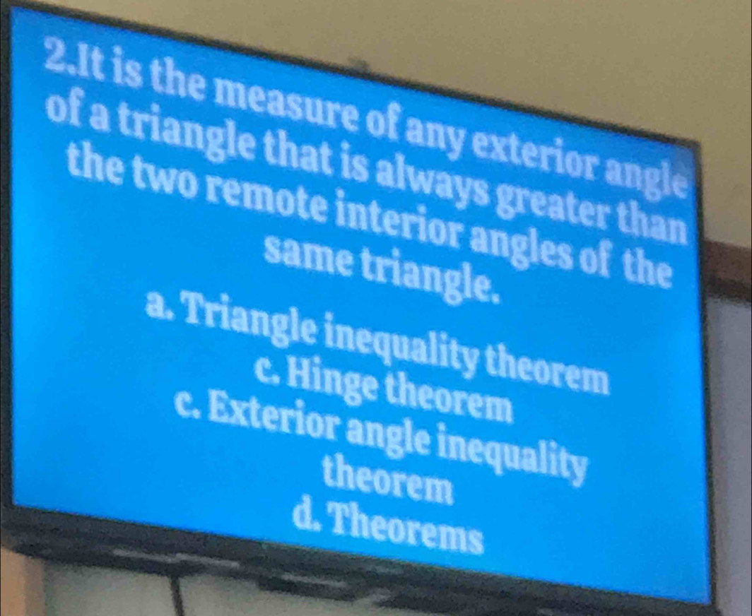 It is the measure of any exterior angle
of a triangle that is always greater than
the two remote interior angles of the
same triangle.
a. Triangle inequality theorem
c. Hinge theorem
c. Exterior angle inequality
theorem
d. Theorems