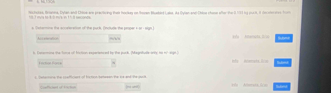 NL1306 
Nicholas, Brianna, Dylan and Chloe are practicing their hockey on frozen Bluebird Lake. As Dylan and Chloe chase after the 0.155 kg puck, it decelerates from
10.7 m/s to 8.0 m/s in 11.0 seconds. 
a. Determine the acceleration of the puck. (Include the proper + or - sign.) 
Acceleration m/s/s Info Attempts: 0/co Submit 
b. Determine the force of friction experienced by the puck. (Magnitude only; no +/- sign.) 
Friction Force N Info Attempts: 0/co Submit 
c. Determine the coefficient of friction between the ice and the puck. 
Coefficient of Friction (no unit) Info Atternpts: 0/co Submit