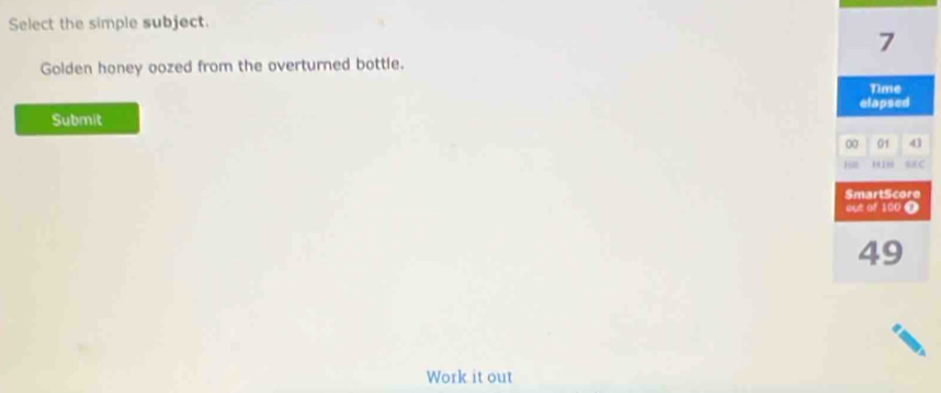 Select the simple subject. 
7 
Golden honey oozed from the overturned bottle. 
Time 
elapsed 
Submit 
00 01 41 
H∞ 191' REC 
SmartScore 
out of 100 T
49
Work it out