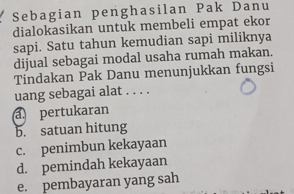 Sebagian penghasilan Pak Danu
dialokasikan untuk membeli empat ekor
sapi. Satu tahun kemudian sapi miliknya
dijual sebagai modal usaha rumah makan.
Tindakan Pak Danu menunjukkan fungsi
uang sebagai alat . . . .
a. pertukaran
b. satuan hitung
c. penimbun kekayaan
d. pemindah kekayaan
e. pembayaran yang sah