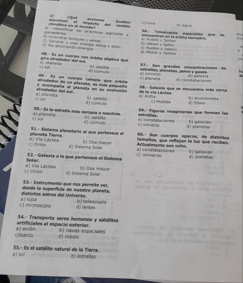 ¿Qué acciones pueden c) luna
disminuir el impacto del cambio d) agua
climático en el mundo? 56.- Telescopios espaciales que se ari
A) Intensificar las prácticas agrícolas y encuantran en la órbita terrestre. ard
ganaderas. a) Hubble y Spitzer
B) Incendiar bosques y selvas. b) Jakson y Spiter
C) Generar y usar energía eólica y solar. c) Hubble y Jakson
le
D) No ahorrando energía d) Michel y Spinter
48.- Es un cuerpo con órbita elíptica que
'm
gira alrededor del sol.
57.- Son grandes concentraciones de
a) planeta b) satélite estrellas, planetas, polvo y gases.
ic
c) sol d) cúmulo a) universo b) galaxia
d
49.- Es un cuerpo celeste que orbita
c) planeta d) constelaciones
alrededor de un planeta, es más pequeño 58.- Galaxia que se encuantra más cerca
y acompaña al planeta en su evolución de la vía Láctea.
airededor del sol.
a) planeta b) satélite a) Antlia b) Andrómeda
c) sol d) cúmulo c) Hubble d) Edwin
59.- Figuras imaginarias que forman las
50.- Es la estrella más cercana a nosotros. estrellas.
a) planeta b) satélite a) constelaciones b) galaxias
c) sol d) cúmulo c) universo d) planetas
51.- Sistema planetario al que pertenece el 60.- Son cuerpos opacos, de distintos
planeta Tierra. tamaños, que reflejan la luz que reciben.
a) Vía Láctea b) Osa mayor Actualmente son ocho.
c) Orión d) Sistema Solar a) constelaciones b) galaxias
c) universo d) planetas
52.- Galaxia a la que pertenece el Sistema
Solar.
a) Vía Láctea b) Osa mayor
c) Orión d) Sistema Solar
53.- Instrumento que nos permite ver,
desde la superficie de nuestro planeta,
distintos astros del Universo.
a) lupa b) telescopio
c) microscpio d) lentes
54.- Transporta seres humanos y satélites
artificiales al espacio exterior.
a) avión b) naves espaciales
c)barco d) robots
55.- Es el satélite natural de la Tierra.
a) sol b) estrellas