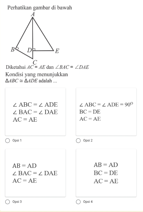 Diketahui AC=AE dan ∠ BAC=∠ DAE
Kondisi yang menunjukkan
△ ABC≌ △ ADE adalah ...
∠ ABC=∠ ADE ∠ ABC=∠ ADE=90°
∠ BAC=∠ DAE BC=DE
AC=AE
AC=AE
Opsi 1 Opsi 2
AB=AD
AB=AD
∠ BAC=∠ DAE
BC=DE
AC=AE
AC=AE
Opsi 3 Opsi 4